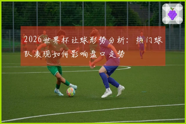 2026世界杯让球形势分析：热门球队表现如何影响盘口走势