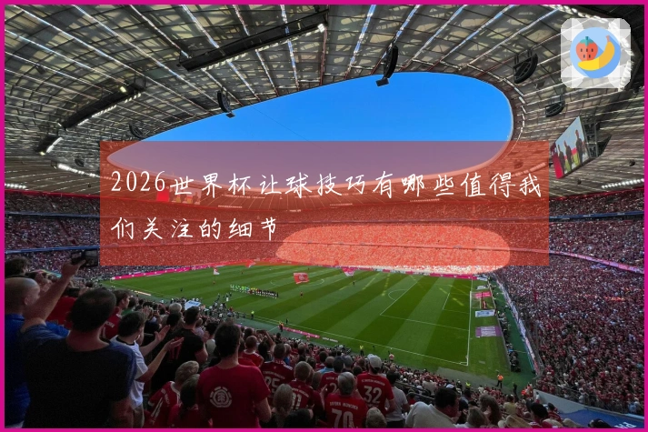 2026世界杯让球技巧有哪些值得我们关注的细节